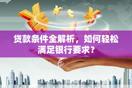 贵德贷款条件全解析，如何轻松满足银行要求？