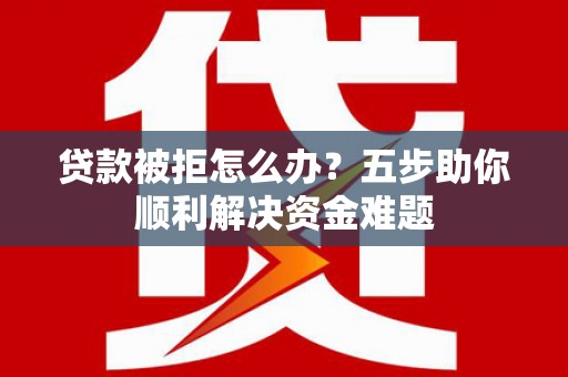 贵德贷款被拒怎么办？五步助你顺利解决资金难题