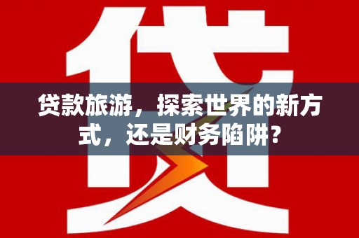 贵德贷款旅游，探索世界的新方式，还是财务陷阱？