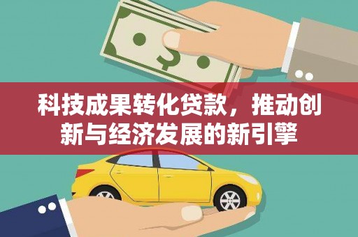 贵德科技成果转化贷款，推动创新与经济发展的新引擎