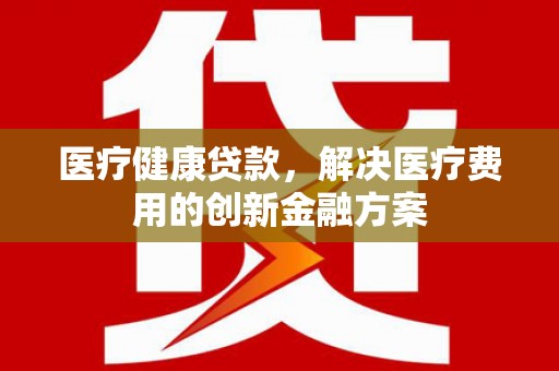 贵德医疗健康贷款，解决医疗费用的创新金融方案